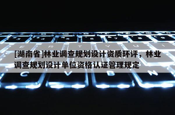 [湖南省]林业调查规划设计资质环评，林业调查规划设计单位资格认证管理规定