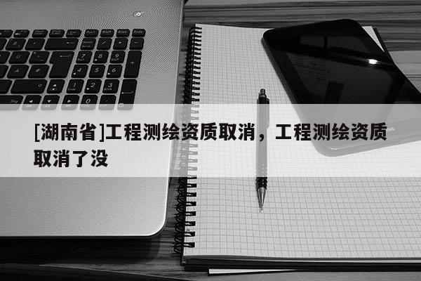 [湖南省]工程测绘资质取消，工程测绘资质取消了没