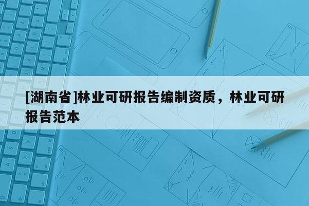 [湖南省]林业可研报告编制资质，林业可研报告范本
