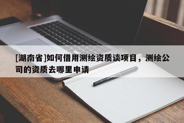 [湖南省]如何借用测绘资质谈项目，测绘公司的资质去哪里申请