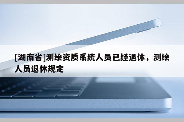 [湖南省]测绘资质系统人员已经退休，测绘人员退休规定