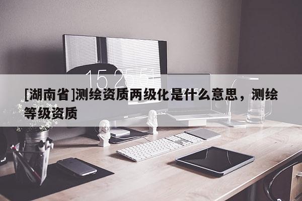 [湖南省]测绘资质两级化是什么意思，测绘等级资质