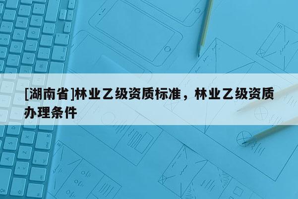 [湖南省]林业乙级资质标准，林业乙级资质办理条件