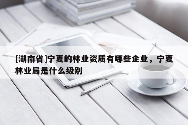 [湖南省]宁夏的林业资质有哪些企业，宁夏林业局是什么级别