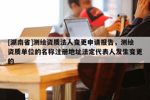 [湖南省]测绘资质法人变更申请报告，测绘资质单位的名称注册地址法定代表人发生变更的