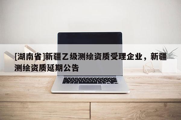 [湖南省]新疆乙级测绘资质受理企业，新疆测绘资质延期公告