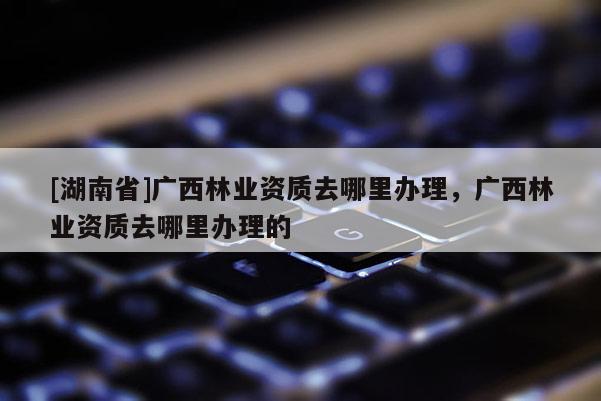 [湖南省]广西林业资质去哪里办理，广西林业资质去哪里办理的
