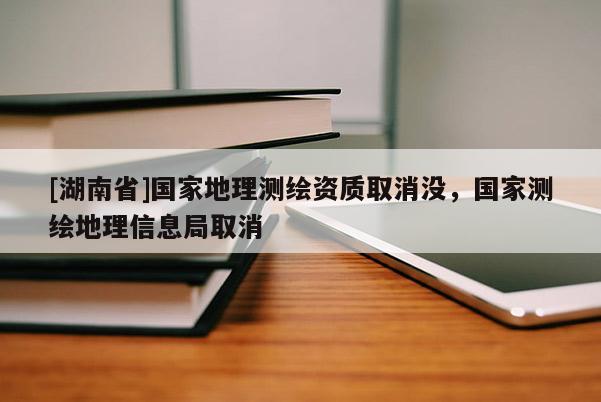 [湖南省]国家地理测绘资质取消没，国家测绘地理信息局取消