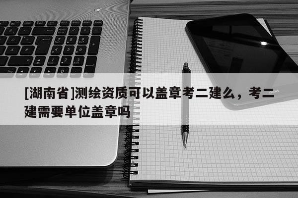 [湖南省]测绘资质可以盖章考二建么，考二建需要单位盖章吗