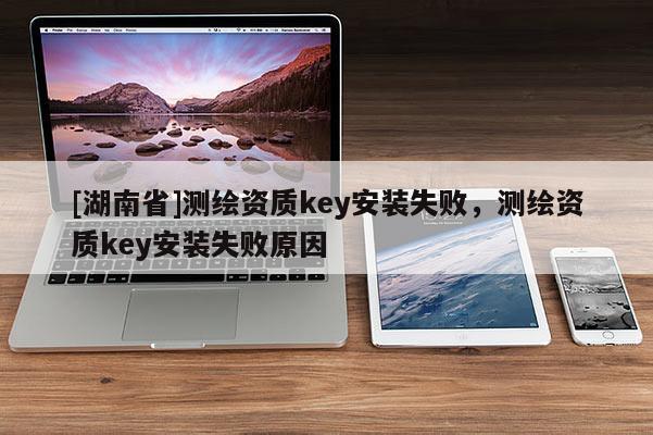 [湖南省]测绘资质key安装失败，测绘资质key安装失败原因