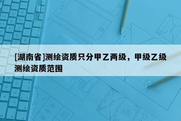 [湖南省]测绘资质只分甲乙两级，甲级乙级测绘资质范围