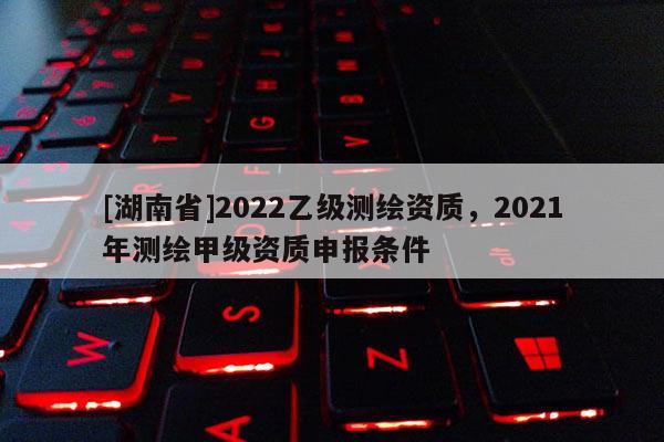 [湖南省]2022乙级测绘资质，2021年测绘甲级资质申报条件