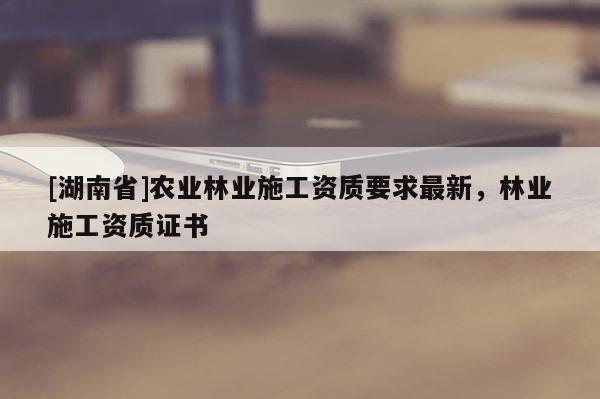 [湖南省]农业林业施工资质要求最新，林业施工资质证书