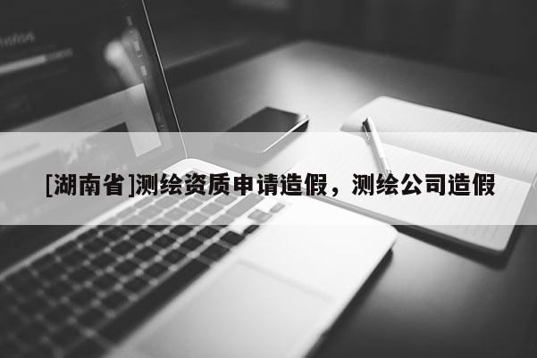 [湖南省]测绘资质申请造假，测绘公司造假