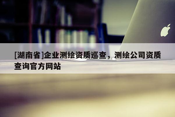 [湖南省]企业测绘资质巡查，测绘公司资质查询官方网站