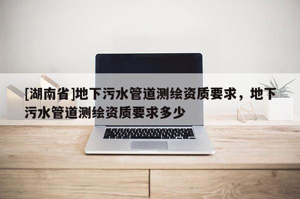 [湖南省]地下污水管道测绘资质要求，地下污水管道测绘资质要求多少