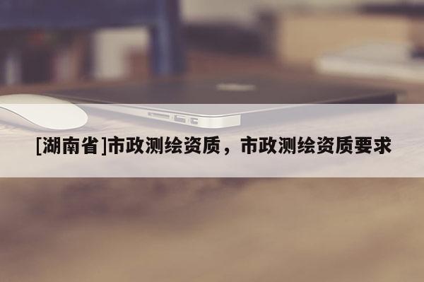 [湖南省]市政测绘资质，市政测绘资质要求