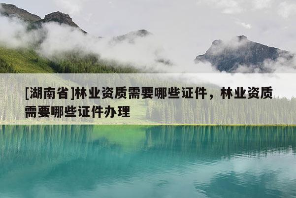 [湖南省]林业资质需要哪些证件，林业资质需要哪些证件办理