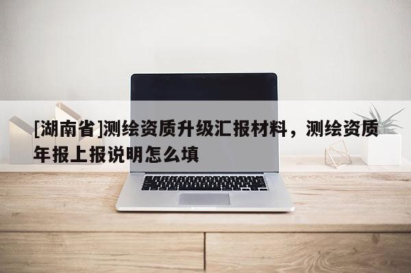 [湖南省]测绘资质升级汇报材料，测绘资质年报上报说明怎么填