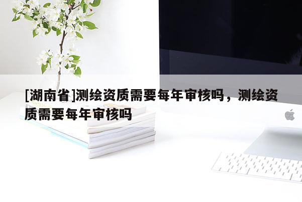 [湖南省]测绘资质需要每年审核吗，测绘资质需要每年审核吗