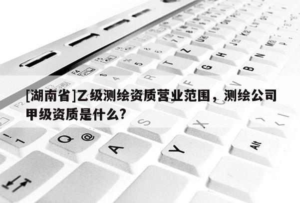 [湖南省]乙级测绘资质营业范围，测绘公司甲级资质是什么?