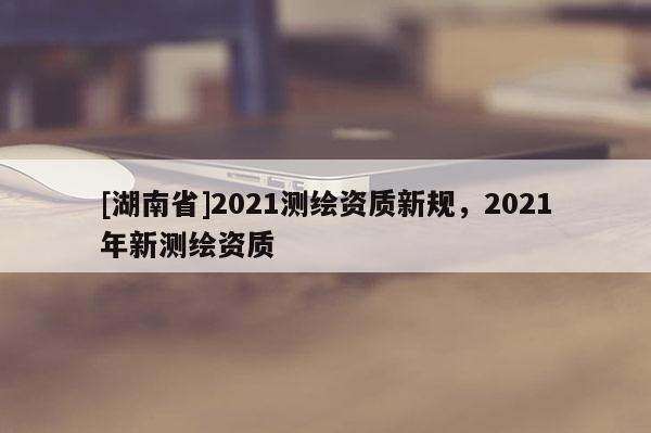 [湖南省]2021测绘资质新规，2021年新测绘资质