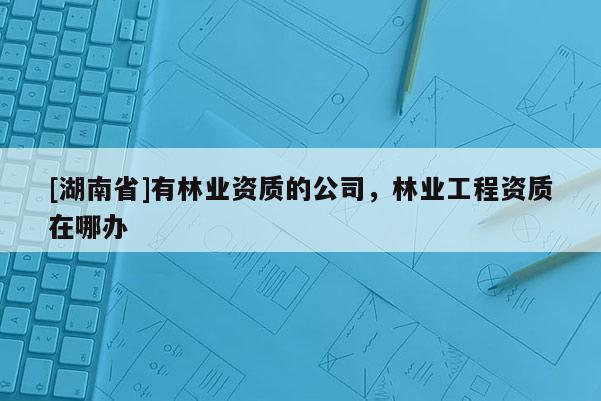 [湖南省]有林业资质的公司，林业工程资质在哪办