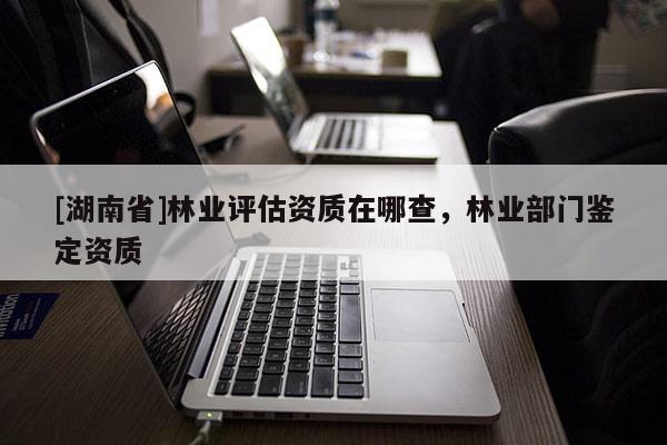 [湖南省]林业评估资质在哪查，林业部门鉴定资质