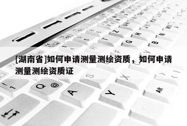 [湖南省]如何申请测量测绘资质，如何申请测量测绘资质证