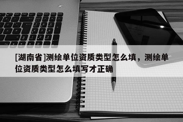 [湖南省]测绘单位资质类型怎么填，测绘单位资质类型怎么填写才正确