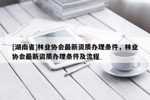 [湖南省]林业协会最新资质办理条件，林业协会最新资质办理条件及流程