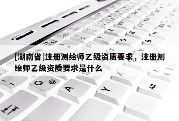 [湖南省]注册测绘师乙级资质要求，注册测绘师乙级资质要求是什么