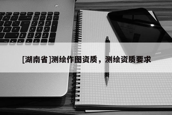 [湖南省]测绘作图资质，测绘资质要求