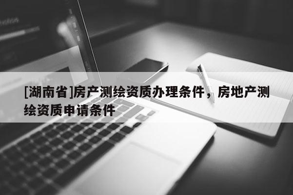 [湖南省]房产测绘资质办理条件，房地产测绘资质申请条件