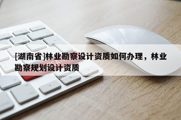 [湖南省]林业勘察设计资质如何办理，林业勘察规划设计资质