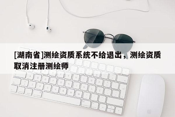 [湖南省]测绘资质系统不给退出，测绘资质取消注册测绘师