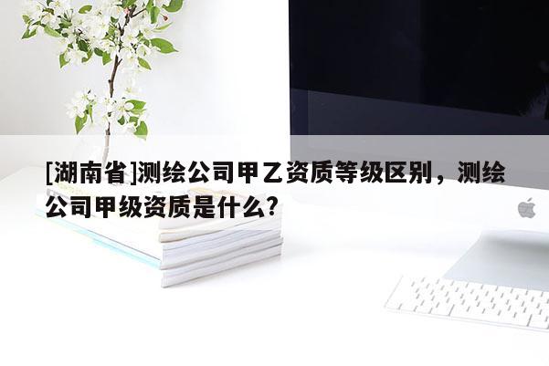 [湖南省]测绘公司甲乙资质等级区别，测绘公司甲级资质是什么?