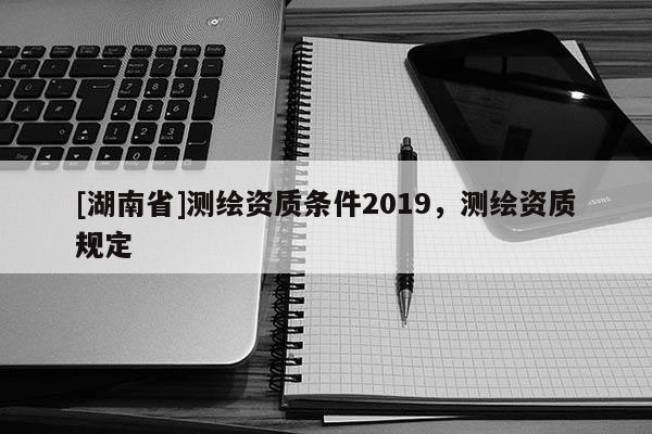 [湖南省]测绘资质条件2019，测绘资质规定