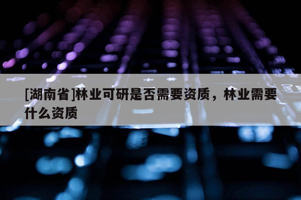[湖南省]林业可研是否需要资质，林业需要什么资质