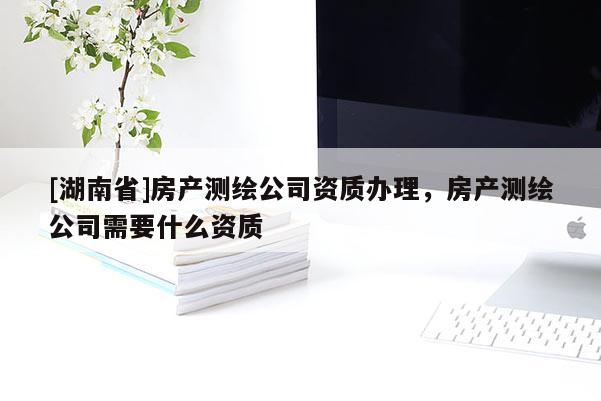 [湖南省]房产测绘公司资质办理，房产测绘公司需要什么资质