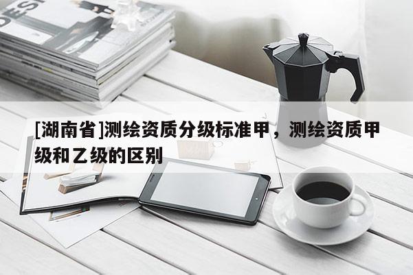[湖南省]测绘资质分级标准甲，测绘资质甲级和乙级的区别
