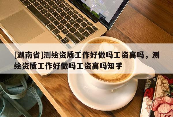 [湖南省]测绘资质工作好做吗工资高吗，测绘资质工作好做吗工资高吗知乎