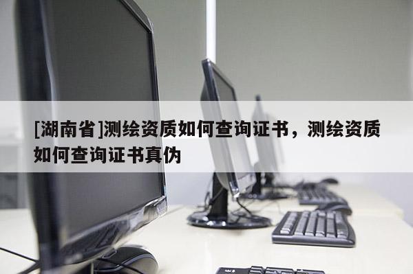 [湖南省]测绘资质如何查询证书，测绘资质如何查询证书真伪