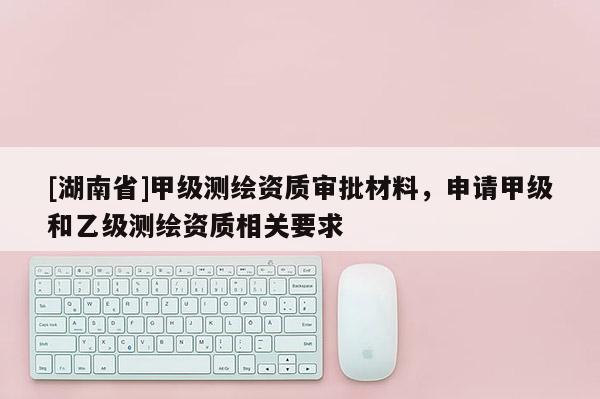 [湖南省]甲级测绘资质审批材料，申请甲级和乙级测绘资质相关要求