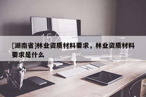 [湖南省]林业资质材料要求，林业资质材料要求是什么