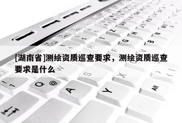 [湖南省]测绘资质巡查要求，测绘资质巡查要求是什么