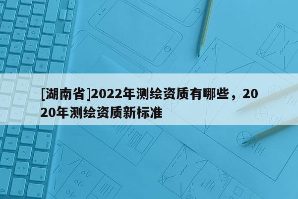 [湖南省]2022年测绘资质有哪些，2020年测绘资质新标准