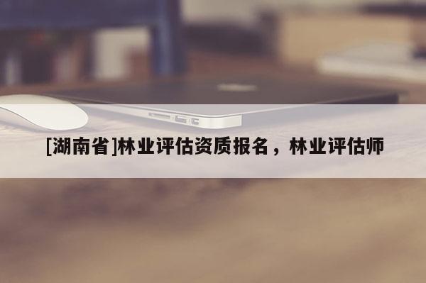 [湖南省]林业评估资质报名，林业评估师