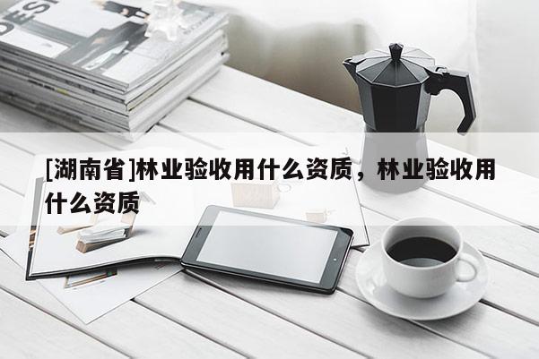 [湖南省]林业验收用什么资质，林业验收用什么资质