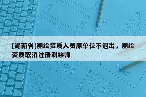 [湖南省]测绘资质人员原单位不退出，测绘资质取消注册测绘师